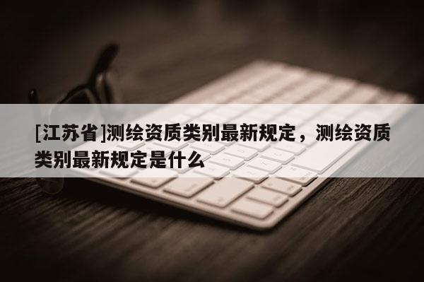 [江苏省]测绘资质类别最新规定，测绘资质类别最新规定是什么