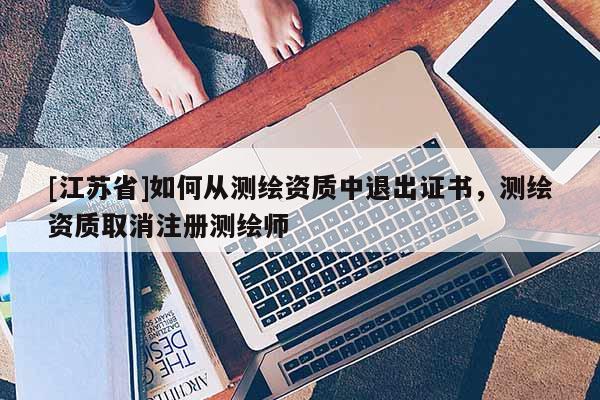 [江苏省]如何从测绘资质中退出证书，测绘资质取消注册测绘师