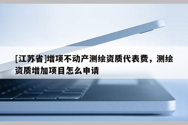 [江苏省]增项不动产测绘资质代表费，测绘资质增加项目怎么申请