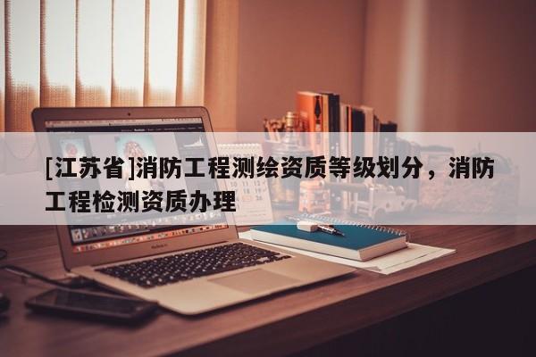 [江苏省]消防工程测绘资质等级划分，消防工程检测资质办理