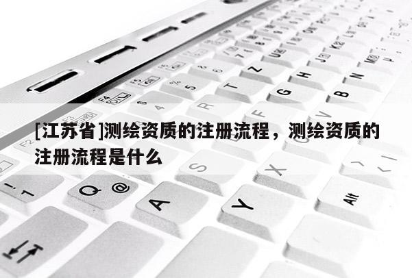 [江苏省]测绘资质的注册流程，测绘资质的注册流程是什么