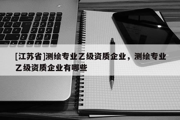 [江苏省]测绘专业乙级资质企业，测绘专业乙级资质企业有哪些