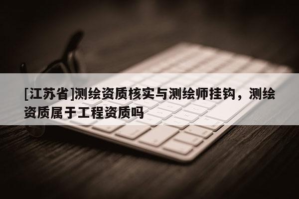[江苏省]测绘资质核实与测绘师挂钩，测绘资质属于工程资质吗