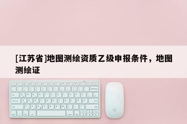 [江苏省]地图测绘资质乙级申报条件，地图测绘证