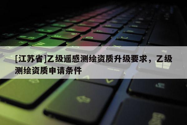 [江苏省]乙级遥感测绘资质升级要求，乙级测绘资质申请条件
