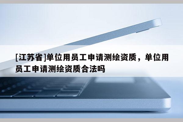 [江苏省]单位用员工申请测绘资质，单位用员工申请测绘资质合法吗