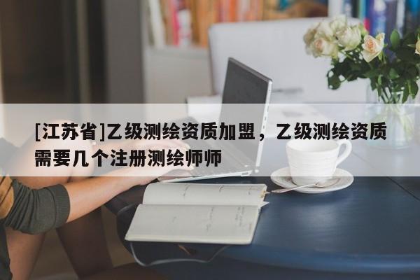 [江苏省]乙级测绘资质加盟，乙级测绘资质需要几个注册测绘师师