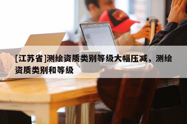 [江苏省]测绘资质类别等级大幅压减，测绘资质类别和等级
