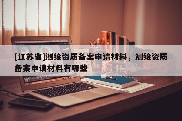 [江苏省]测绘资质备案申请材料，测绘资质备案申请材料有哪些