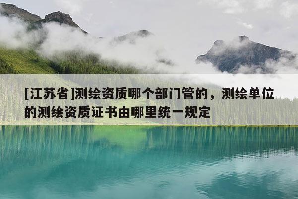 [江苏省]测绘资质哪个部门管的，测绘单位的测绘资质证书由哪里统一规定