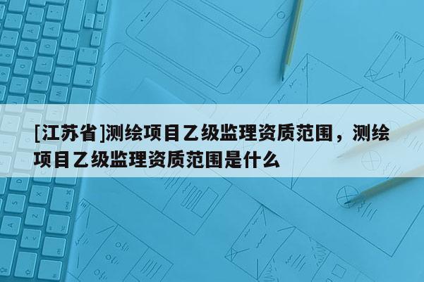 [江苏省]测绘项目乙级监理资质范围，测绘项目乙级监理资质范围是什么