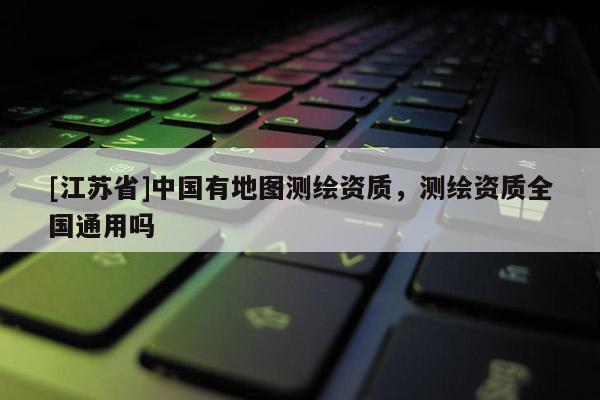 [江苏省]中国有地图测绘资质，测绘资质全国通用吗