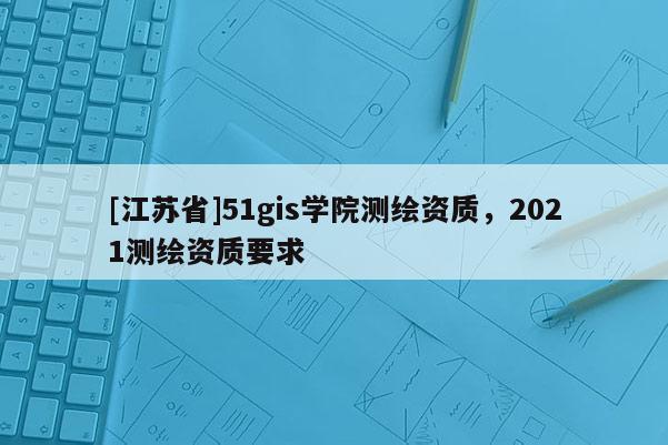 [江苏省]51gis学院测绘资质，2021测绘资质要求