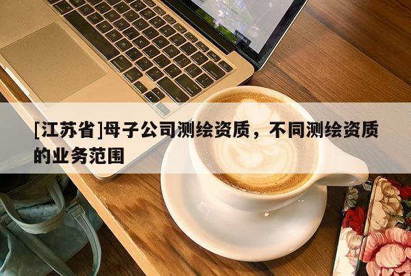 [江苏省]母子公司测绘资质，不同测绘资质的业务范围