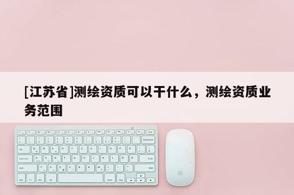 [江苏省]测绘资质可以干什么，测绘资质业务范围