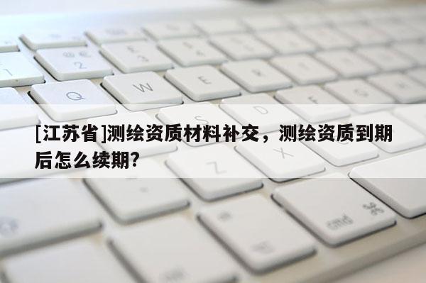 [江苏省]测绘资质材料补交，测绘资质到期后怎么续期?