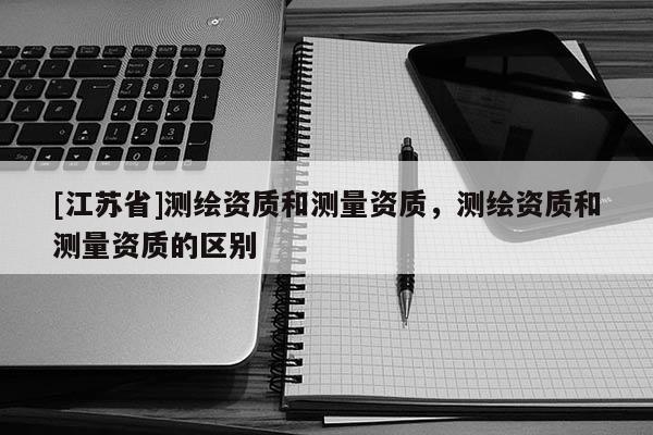 [江苏省]测绘资质和测量资质，测绘资质和测量资质的区别