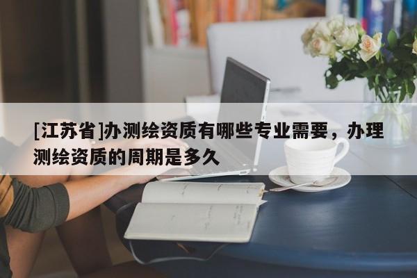 [江苏省]办测绘资质有哪些专业需要，办理测绘资质的周期是多久