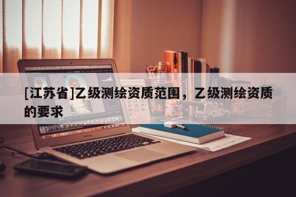 [江苏省]乙级测绘资质范围，乙级测绘资质的要求