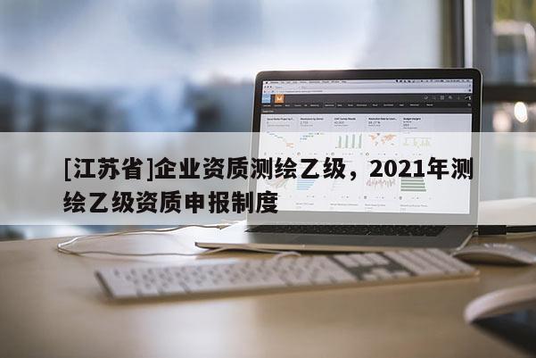 [江苏省]企业资质测绘乙级，2021年测绘乙级资质申报制度