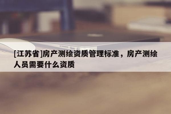 [江苏省]房产测绘资质管理标准，房产测绘人员需要什么资质