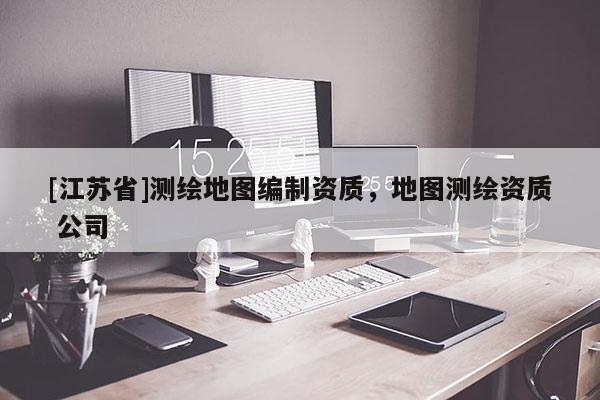 [江苏省]测绘地图编制资质，地图测绘资质 公司