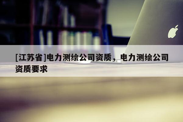 [江苏省]电力测绘公司资质，电力测绘公司资质要求