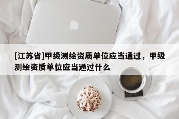 [江苏省]甲级测绘资质单位应当通过，甲级测绘资质单位应当通过什么