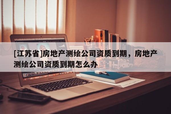 [江苏省]房地产测绘公司资质到期，房地产测绘公司资质到期怎么办