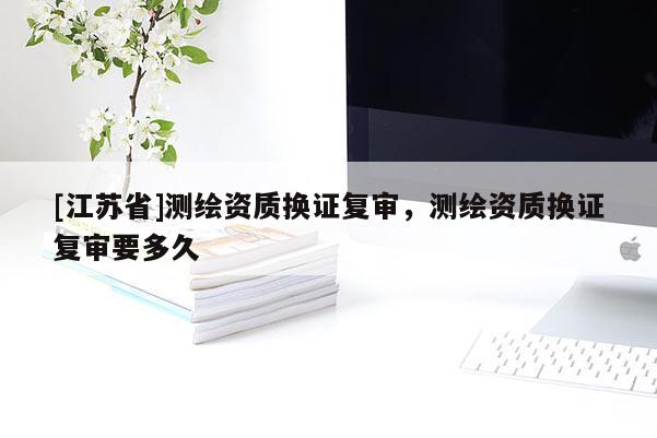 [江苏省]测绘资质换证复审，测绘资质换证复审要多久