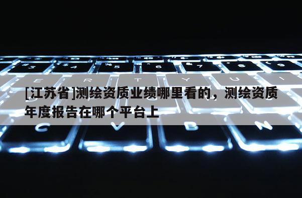 [江苏省]测绘资质业绩哪里看的，测绘资质年度报告在哪个平台上