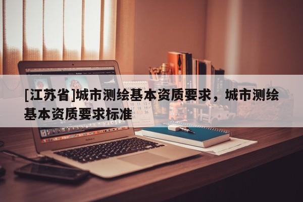 [江苏省]城市测绘基本资质要求，城市测绘基本资质要求标准