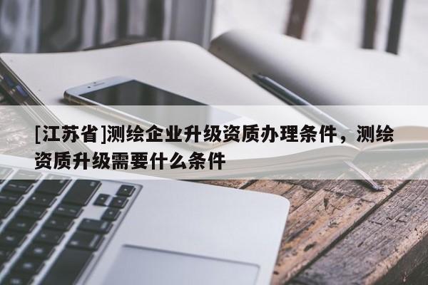 [江苏省]测绘企业升级资质办理条件，测绘资质升级需要什么条件