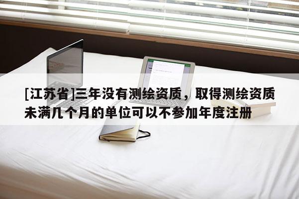 [江苏省]三年没有测绘资质，取得测绘资质未满几个月的单位可以不参加年度注册