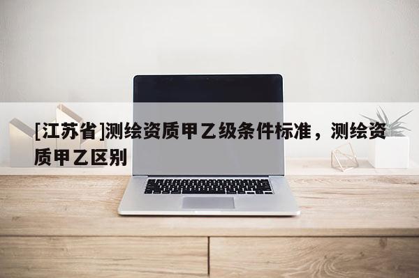 [江苏省]测绘资质甲乙级条件标准，测绘资质甲乙区别