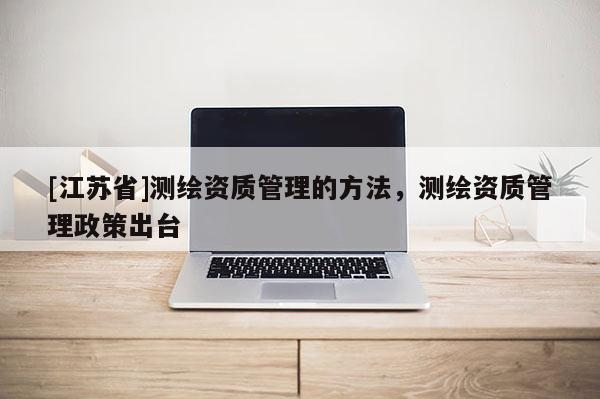 [江苏省]测绘资质管理的方法，测绘资质管理政策出台