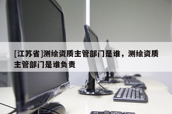 [江苏省]测绘资质主管部门是谁，测绘资质主管部门是谁负责