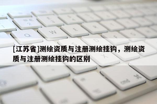 [江苏省]测绘资质与注册测绘挂钩，测绘资质与注册测绘挂钩的区别