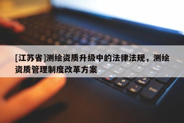 [江苏省]测绘资质升级中的法律法规，测绘资质管理制度改革方案