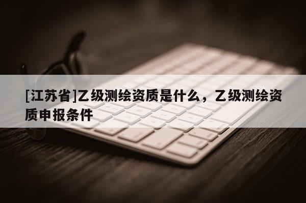 [江苏省]乙级测绘资质是什么，乙级测绘资质申报条件