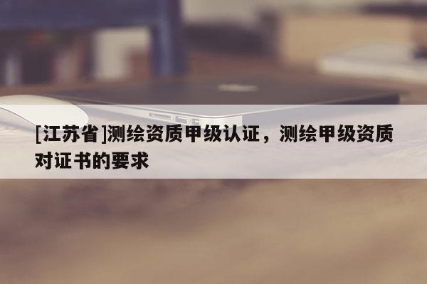 [江苏省]测绘资质甲级认证，测绘甲级资质对证书的要求