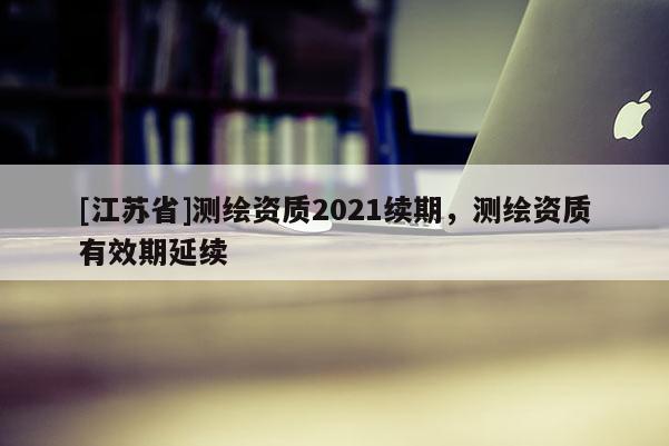 [江苏省]测绘资质2021续期，测绘资质有效期延续