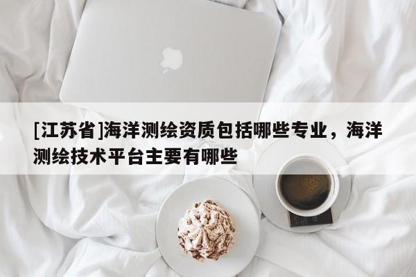 [江苏省]海洋测绘资质包括哪些专业，海洋测绘技术平台主要有哪些