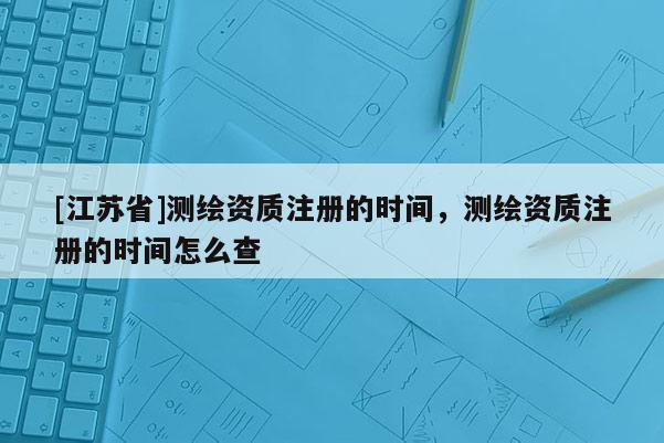 [江苏省]测绘资质注册的时间，测绘资质注册的时间怎么查