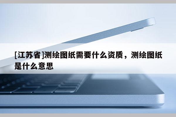 [江苏省]测绘图纸需要什么资质，测绘图纸是什么意思