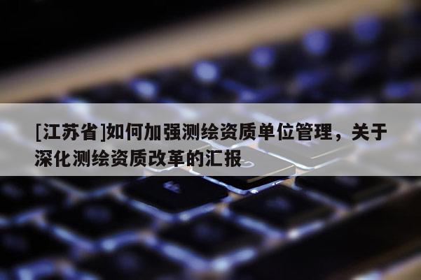 [江苏省]如何加强测绘资质单位管理，关于深化测绘资质改革的汇报