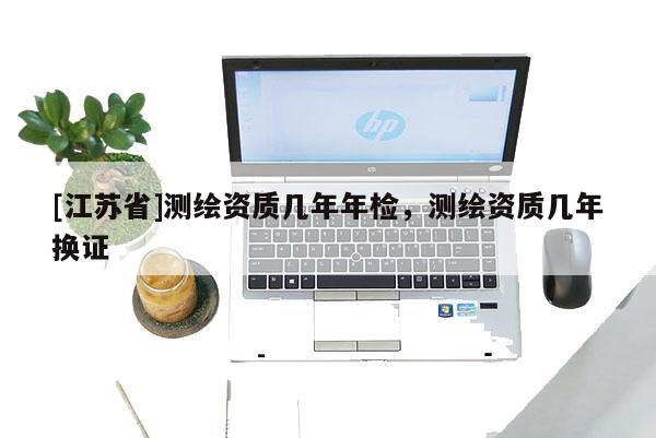 [江苏省]测绘资质几年年检，测绘资质几年换证