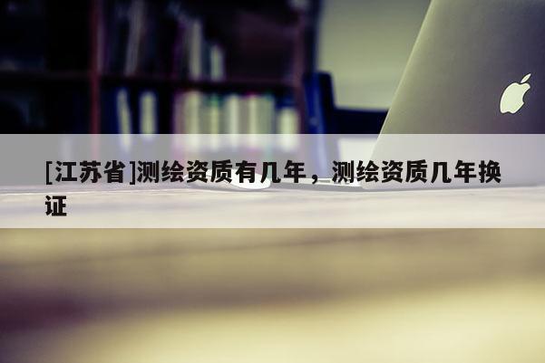 [江苏省]测绘资质有几年，测绘资质几年换证