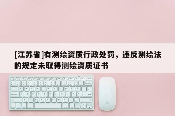 [江苏省]有测绘资质行政处罚，违反测绘法的规定未取得测绘资质证书