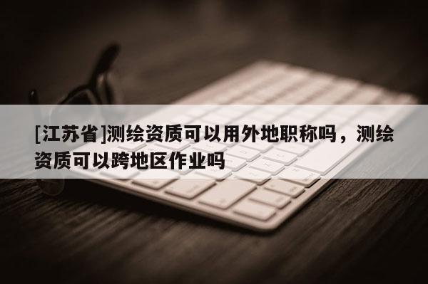 [江苏省]测绘资质可以用外地职称吗，测绘资质可以跨地区作业吗